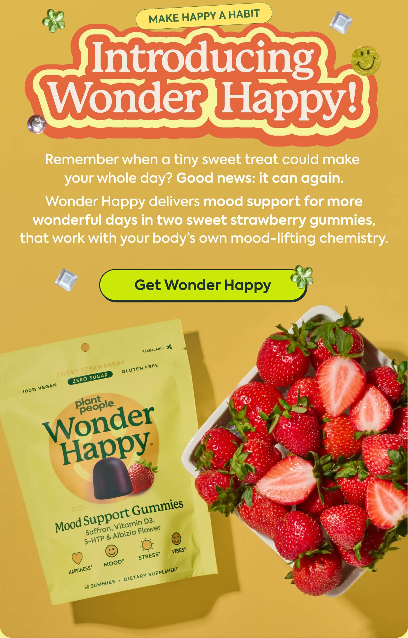 INTRODUCING WONDER HAPPY Remember when a tiny sweet treat could make your whole day? Good news: it can again. Wonder Happy delivers mood support for more wonderful days in two sweet strawberry gummies that work with your body’s own mood lift chemistry. GET WONDER HAPPY