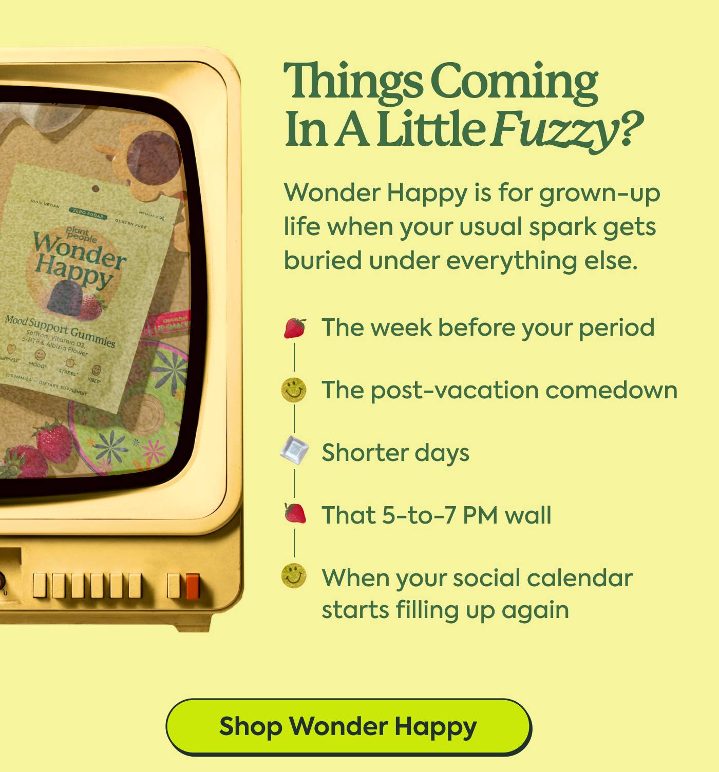 THINGS COMING IN A LITTLE FUZZY? | Wonder Happy is for grown-up life when your usual spark gets buried under everything else. | The week before your period | The post-vacation comedown | Shorter days | That 5-to-7 PM wall | When your social calendar starts filling up again | Shop Wonder Happy