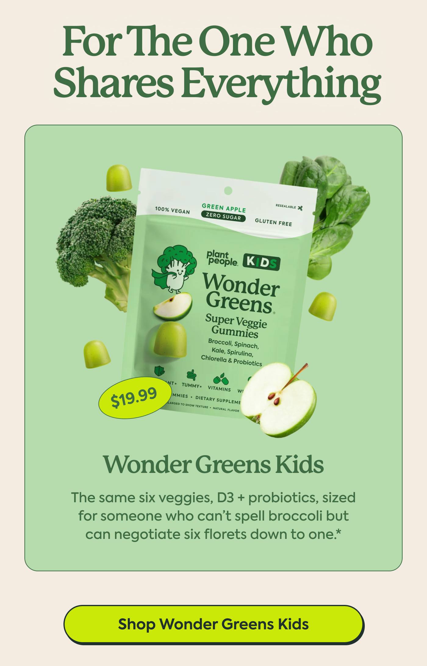 FOR THE ONE WHO SHARES EVERYTHING | WONDER GREENS KIDS The same six veggies, D3 + probiotics, sized for someone who can’t spell broccoli but can negotiate six florets down to one.* $19.99 | Shop Wonder Greens Kids
