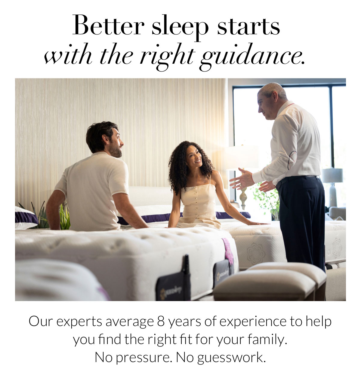Better sleep starts with the right guidance. Our experts average 8 years of experience to help you find the right fit for your family. No pressure. No guesswork.