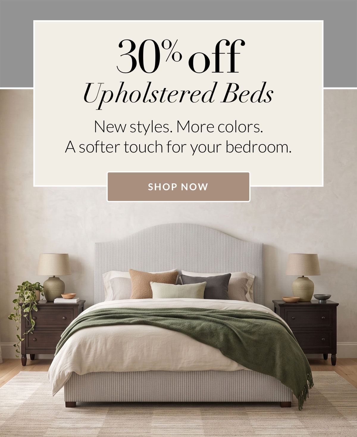 30% off Upholstered Beds. New styles. More colors. A softer touch for your bedroom.