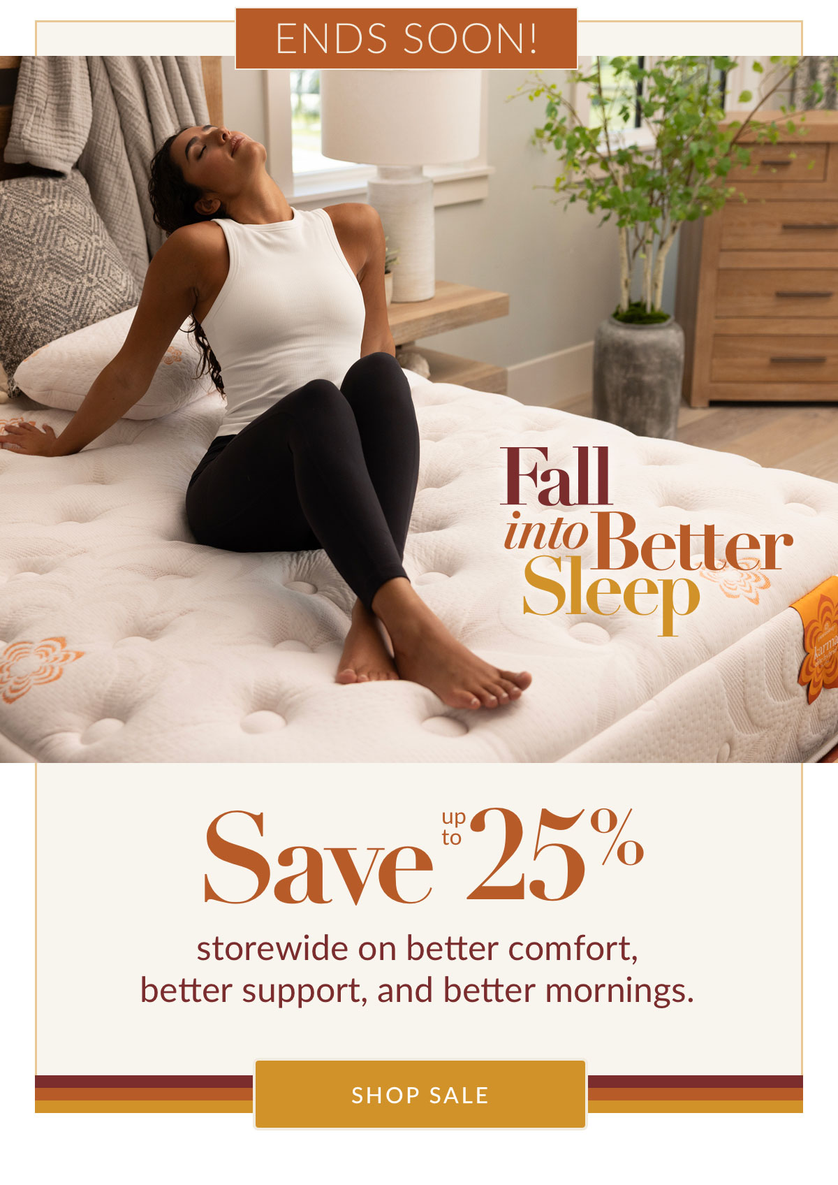 Fall into Better Sleep Ends Soon - Save up to 25% storewide on better comfort, better support, and better mornings. Shop Sale