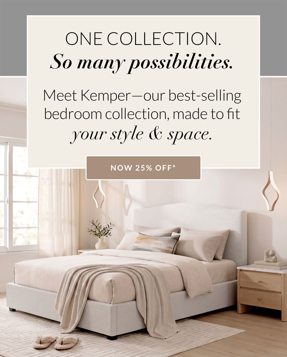 One Collection. So many possibilities. Meet Kemper—our best-selling bedroom collection, made to fit your style & space. NOW 25% OFF