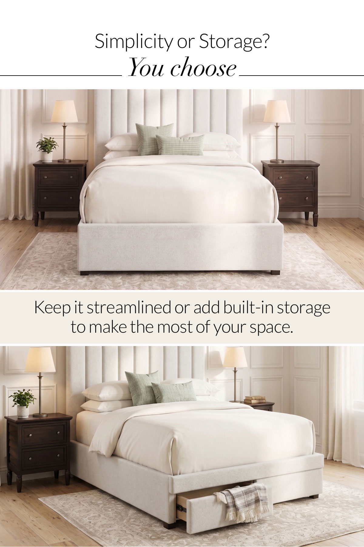 Simplicity or Storage? You choose. Keep it streamlined or add built-in storage to make the most of your space.