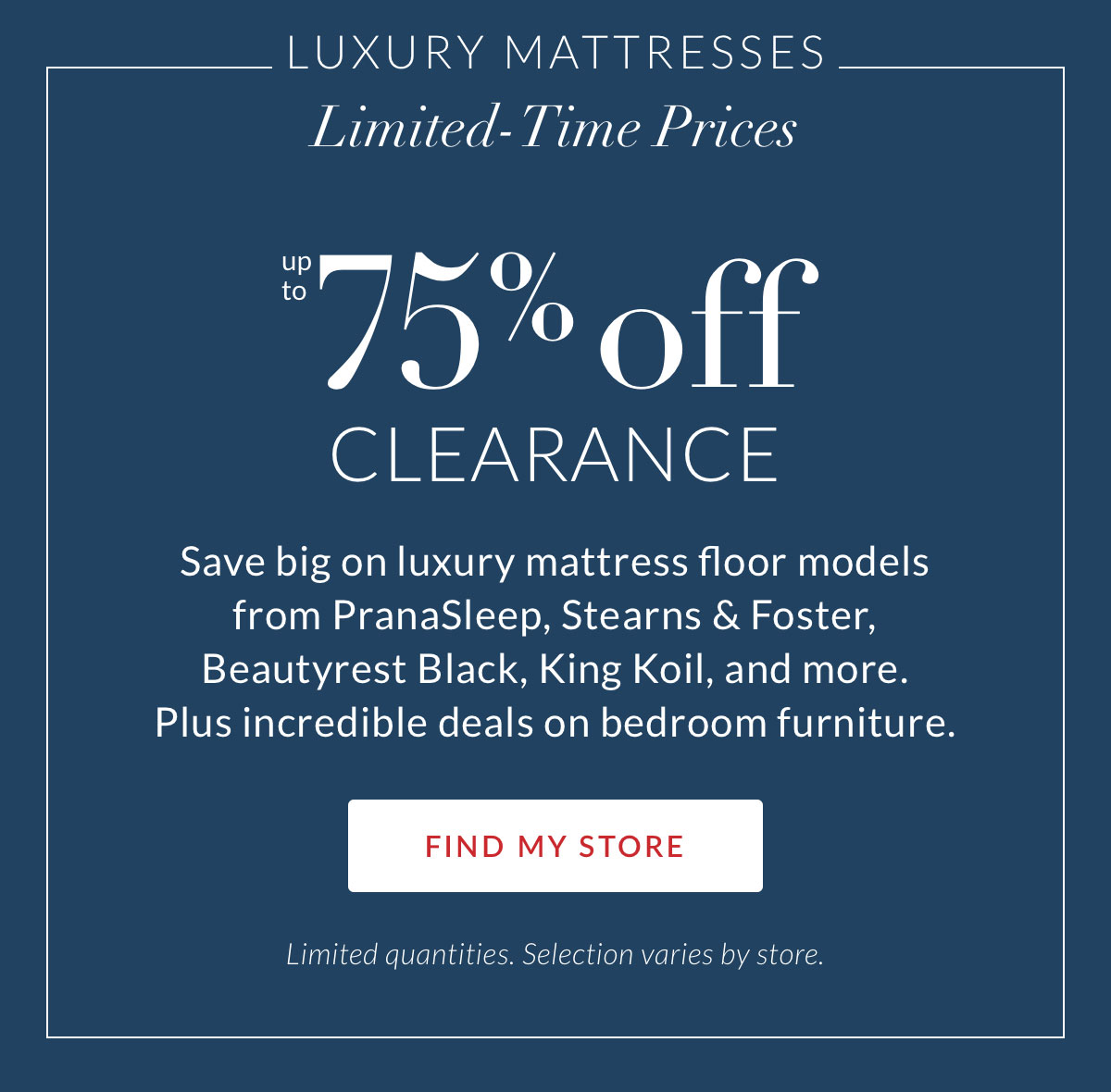 Luxury Mattresses. Limited-Time Prices. Up to 75% off Clearance. Save big on luxury mattress floor models from PranaSleep, Stearns & Foster, Beautyrest Black, King Koil, and more. Plus incredible deals on bedroom furniture. FIND MY STORE. Limited quantities. Selection varies by store.