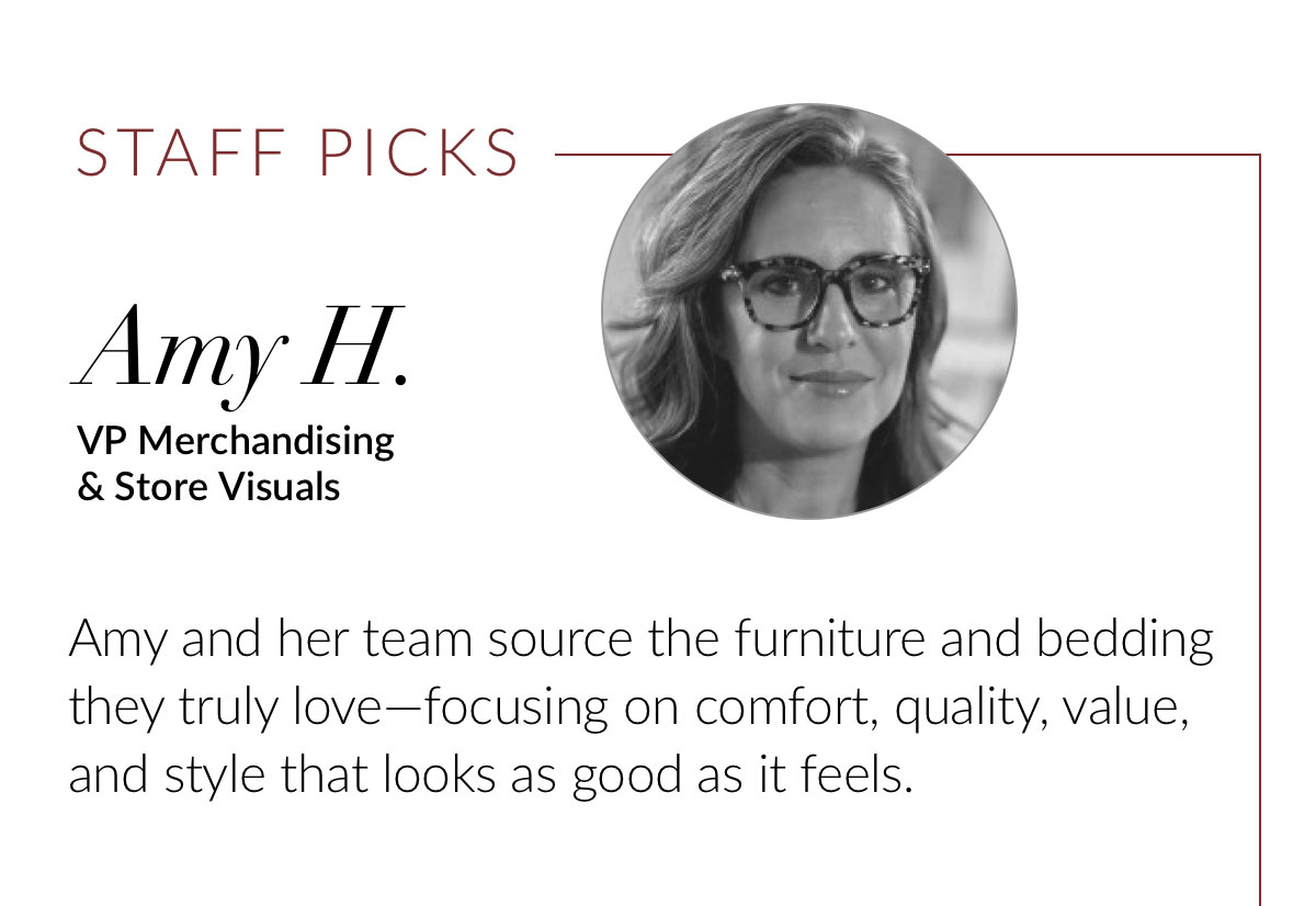 Amy H., VP Merchandising & Store Visuals. Amy and her team source the furniture and bedding they truly love—focusing on comfort, quality, value, and style that looks as good as it feels. 