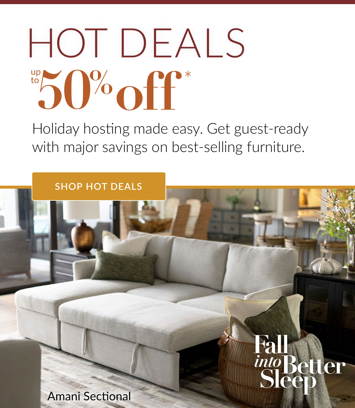 HOT DEALS up to 50% off* Holiday hosting made easy. Get guest-ready with major savings on best-selling furniture. Shop Hot Deals. 