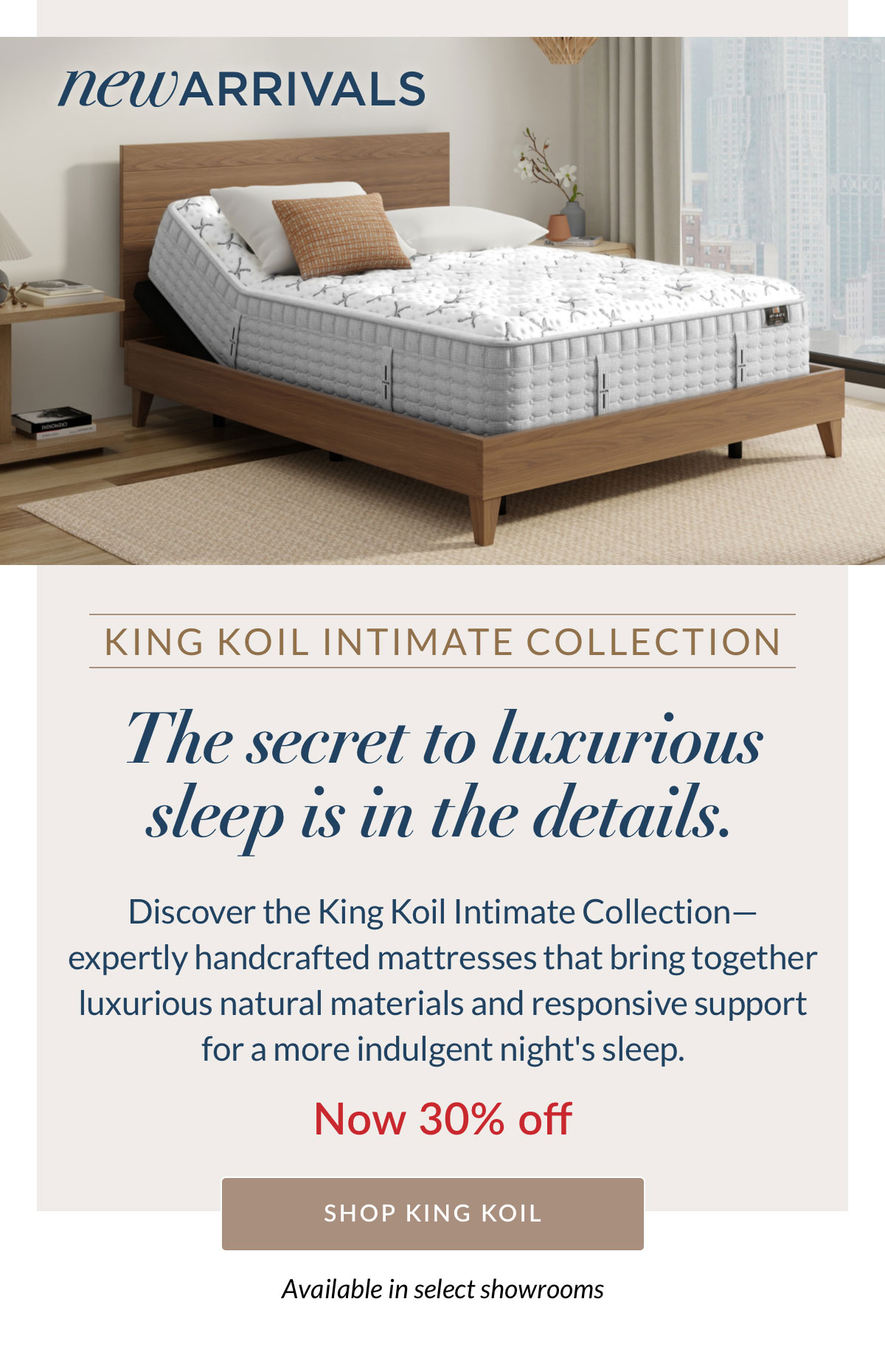 New Arrivals - The secret to luxurious sleep is in the details. Discover the King Koil Intimate Collection— expertly handcrafted mattresses that bring together luxurious natural materials, and responsive support for a more indulgent night's sleep. Now 30% off. Available in select showrooms