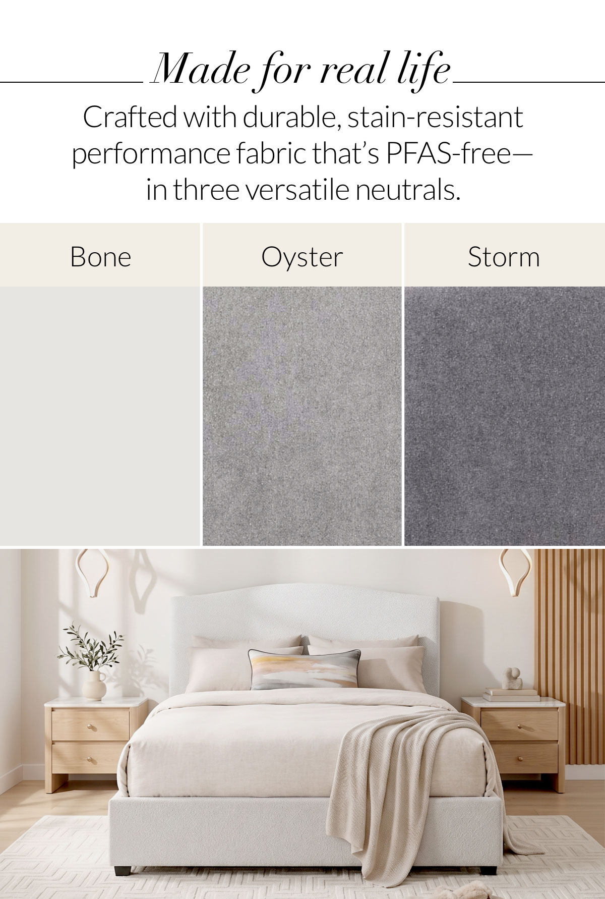 Made for real life. Crafted with durable, stain-resistant performance fabric that’s PFAS-free—in three versatile neutrals.