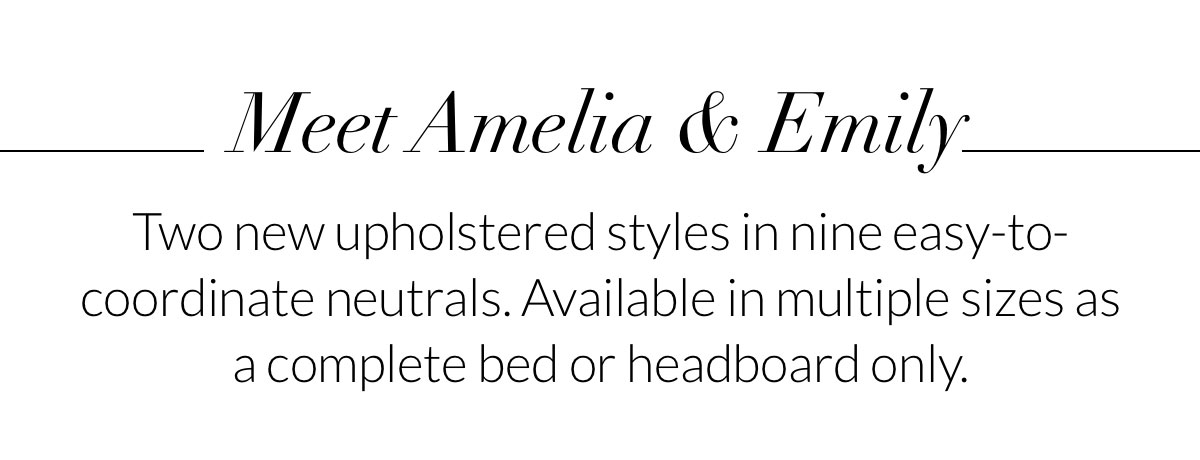Meet Amelia & Emily. Two new upholstered styles in nine easy-to-coordinate neutrals. Available in multiple sizes as a complete bed or headboard only.