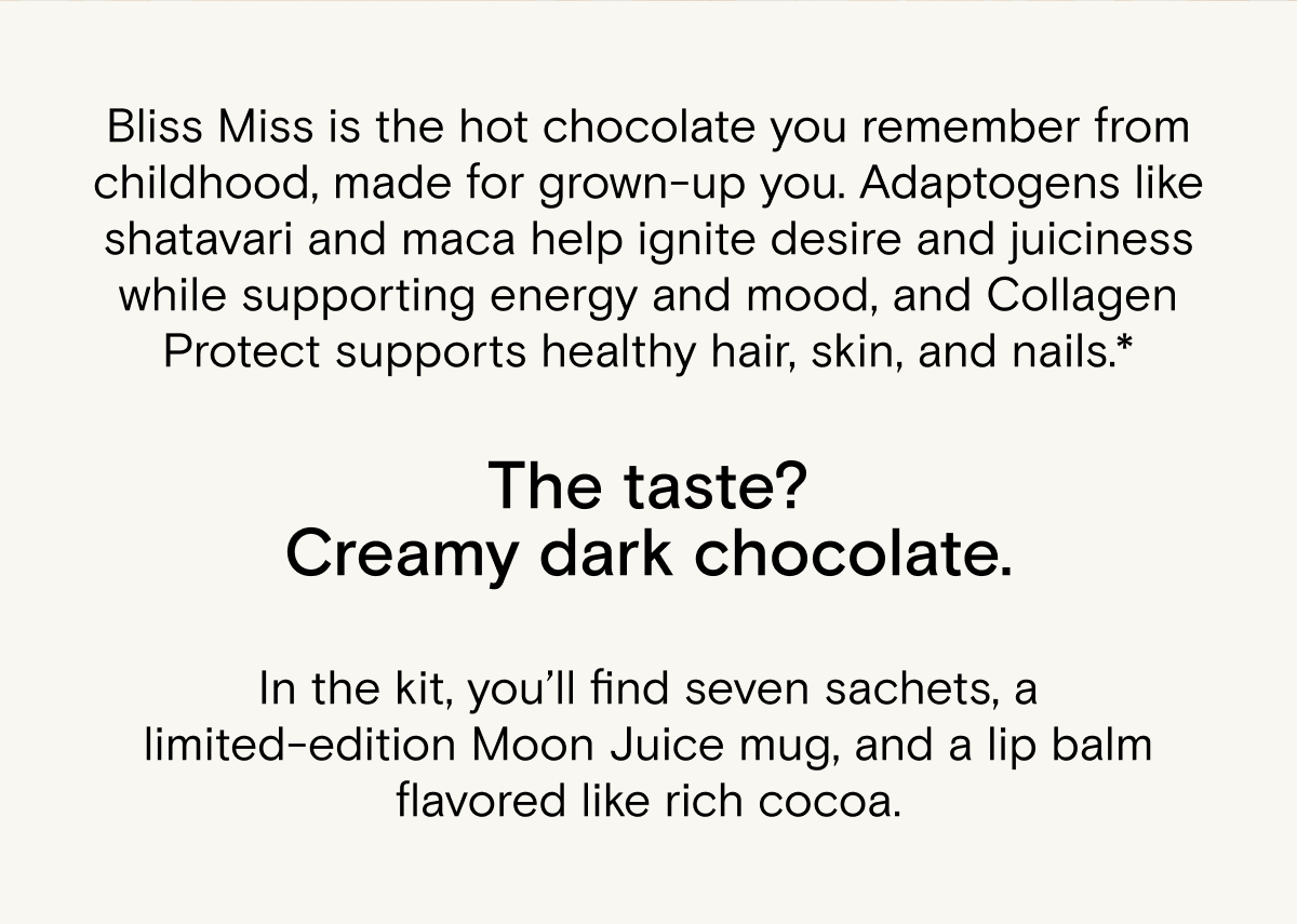 Bliss Miss is the hot chocolate you remember from childhood, made for grown-up you. Adaptogens like shatavari and maca help ignite desire and juiciness while supporting energy and mood, and Collagen Protect supports healthy hair, skin, and nails.* The taste? Creamy dark chocolate. In the kit, you’ll find seven sachets, a limited-edition Moon Juice mug, and a lip balm flavored like rich cocoa.