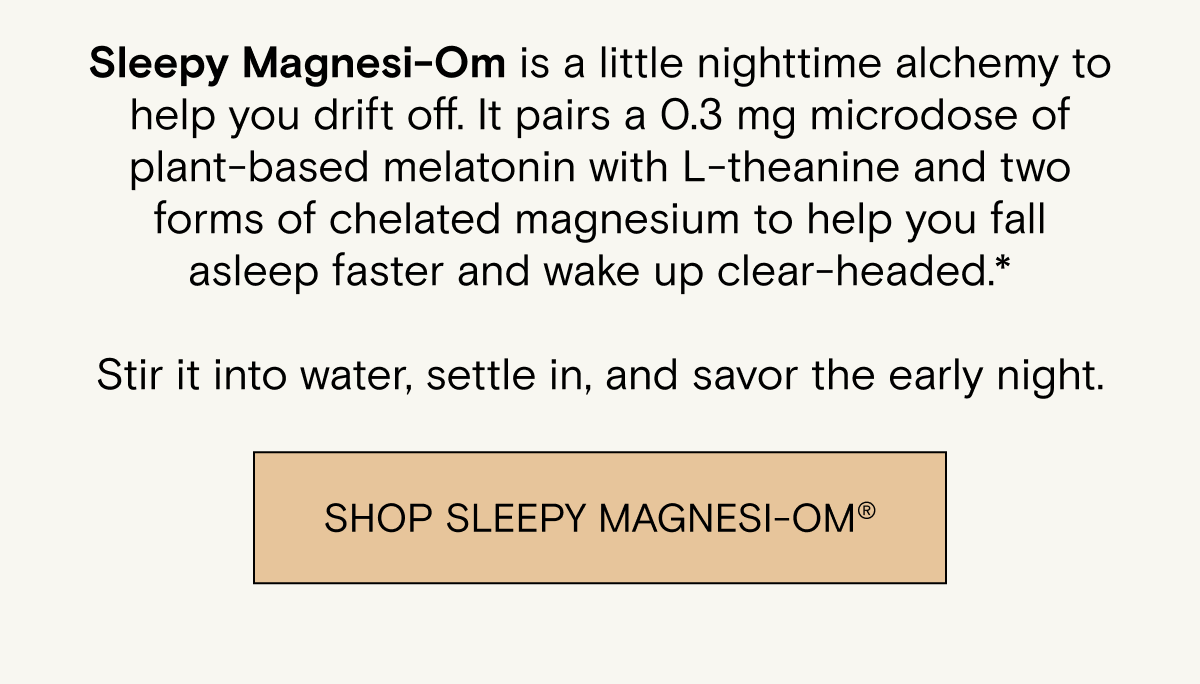 Sleepy Magnesi-Om is a little nighttime alchemy to help you drift off. It pairs a 0.3 mg microdose of plant-based melatonin with L-theanine and two forms of chelated magnesium to help you fall asleep faster and wake up clear-headed.*  Stir it into water, settle in, and savor the early night. SHOP SLEEPY MAGNESI-OM®