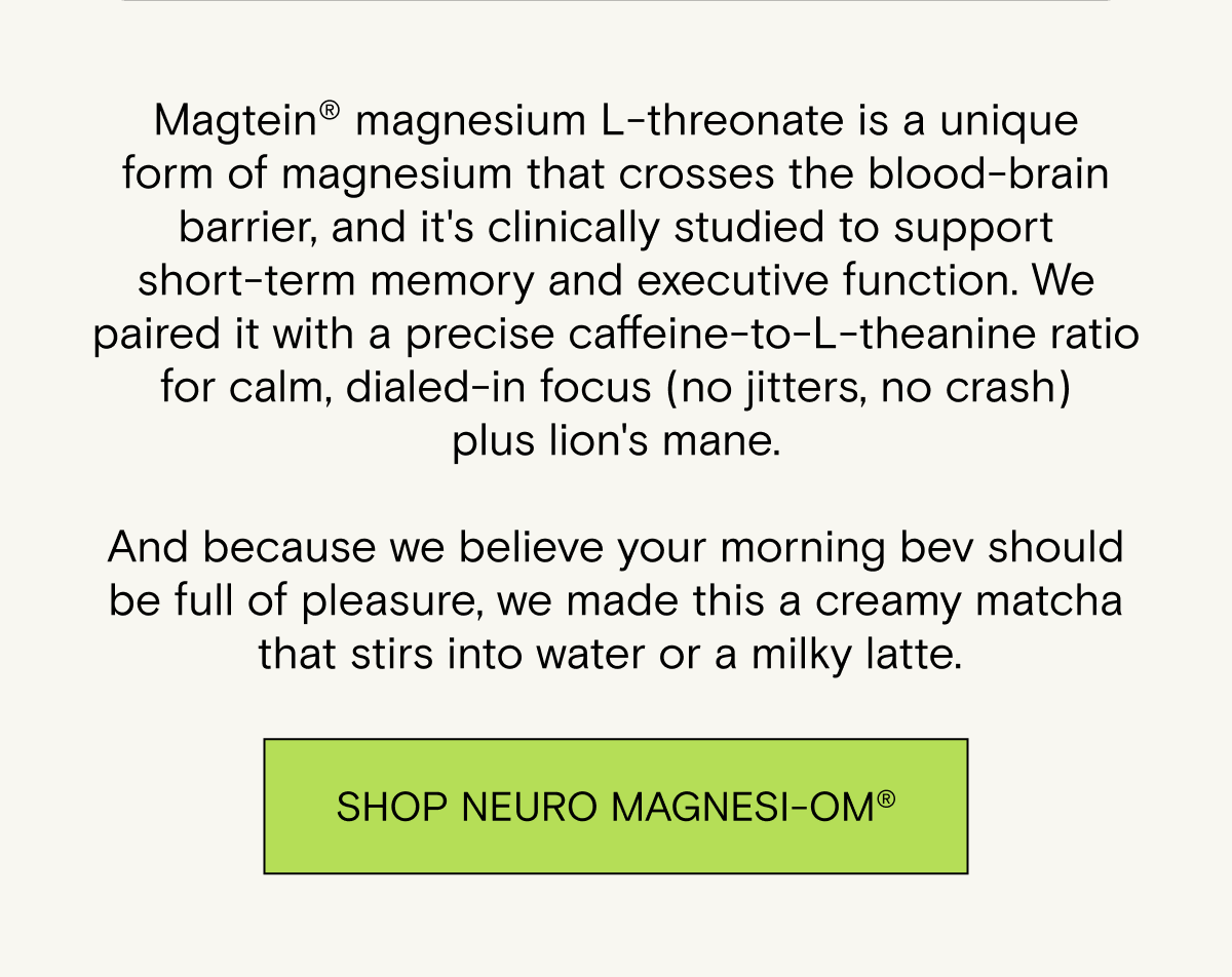 Magtein® magnesium L-threonate is a unique form of magnesium that crosses the blood-brain barrier, and it's clinically studied to support short-term memory and executive function. We paired it with a precise caffeine-to-L-theanine ratio for calm, dialed-in focus (no jitters, no crash) plus lion's mane.  And because we believe your morning bev should be full of pleasure, we made this a creamy matcha that stirs into water or a milky latte.&nbsp;Shop Neuro Magnesi-Om®