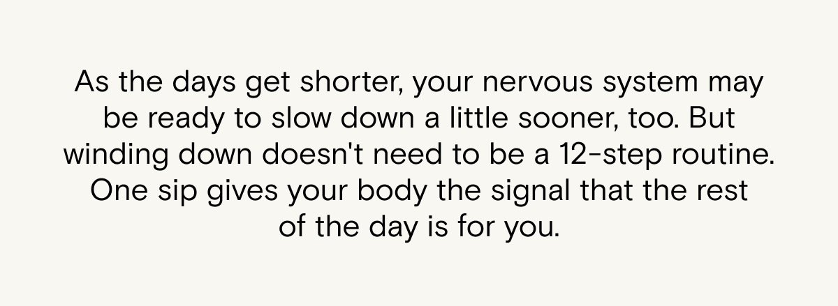 As the days get shorter, your nervous system may be ready to slow down a little sooner, too. But winding down doesn't need to be a 12-step routine. One sip gives your body the signal that the rest of the day is for you.