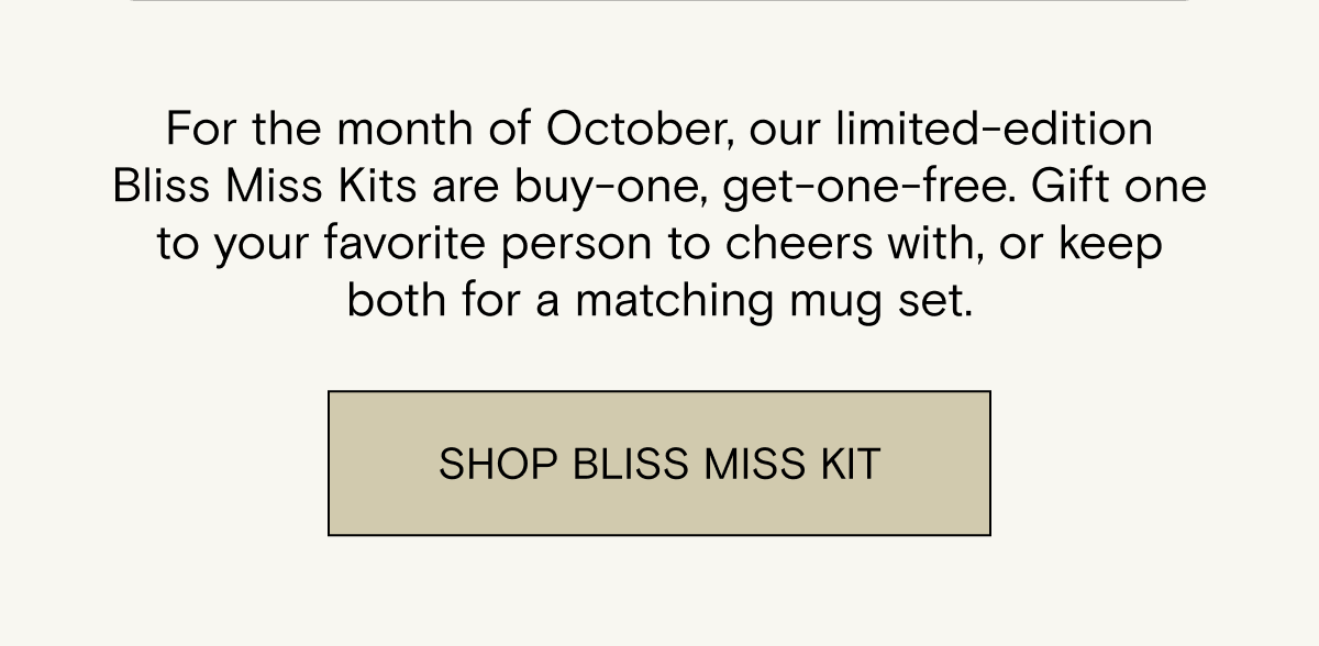 For the month of October, our limited-edition Bliss Miss Kits are buy-one, get-one-free. Gift one to your favorite person to cheers with, or keep both for a matching mug set. Shop Bliss Miss Kit.