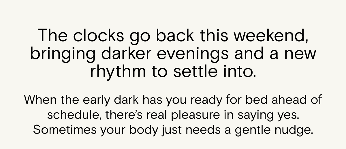 The clocks go back this weekend, bringing darker evenings and a new rhythm to settle into. When the early dark has you ready for bed ahead of schedule, there’s real pleasure in saying yes. Sometimes your body just needs a gentle nudge.