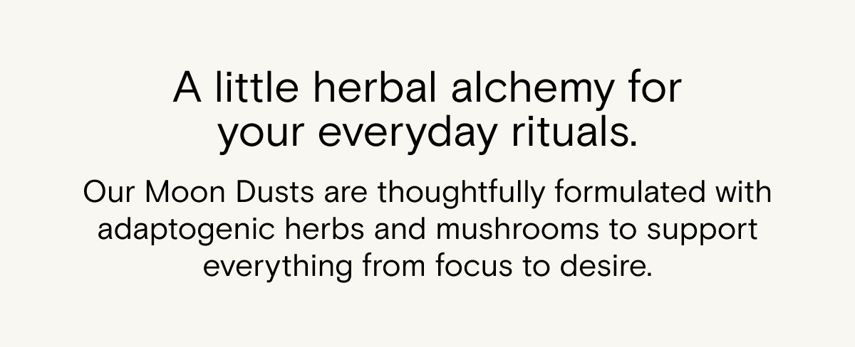 A little herbal alchemy for your everyday rituals. Our Moon Dusts blend adaptogenic herbs and mushrooms, thoughtfully formulated to support everything from focus to desire. Stir into your favorite drink and make a moment of it. 