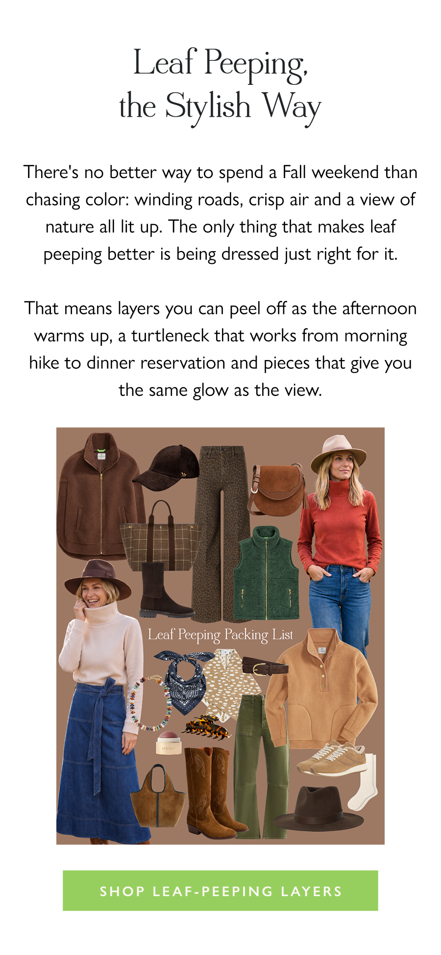 Leaf Peeping, the Stylish Way There's no better way to spend a Fall weekend than chasing color: winding roads, crisp air and a view of nature all lit up. The only thing that makes leaf peeping better is being dressed just right for it.  That means layers you can peel off as the afternoon warms up, a turtleneck that works from morning hike to dinner reservation and pieces that give you the same glow as the view.   Shop Leaf-Peeping Layers 