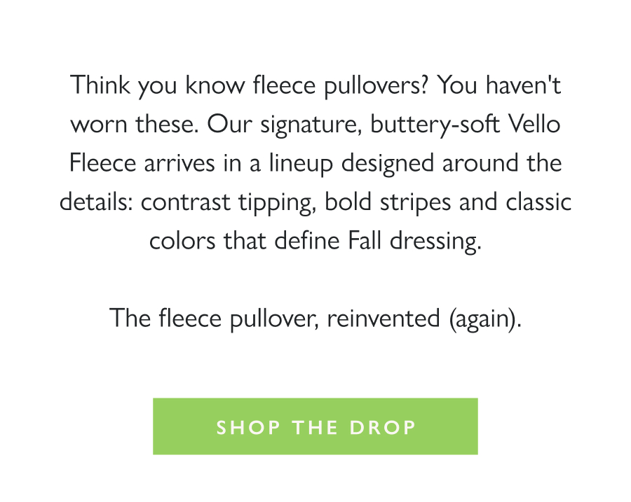 Dropping Now: Dudley Fleece Pullovers Think you know fleece pullovers? You haven't worn these. Our signature, buttery-soft Vello Fleece arrives in a lineup designed around the details: contrast tipping, bold stripes and classic colors that define Fall dressing.  The fleece pullover, reinvented (again).  Shop the Drop