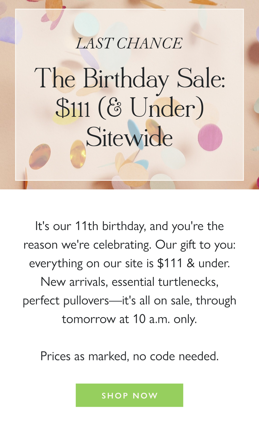 LAST CHANCE The Birthday Sale: $111 (& Under) Sitewide   It's our 11th birthday, and you're the reason we're celebrating. Our gift to you: everything on our site is $111 & under. New arrivals, essential turtlenecks, perfect pullovers—it's all on sale, through tomorrow at 10 a.m. only.  Prices as marked, no code needed.   Shop Now