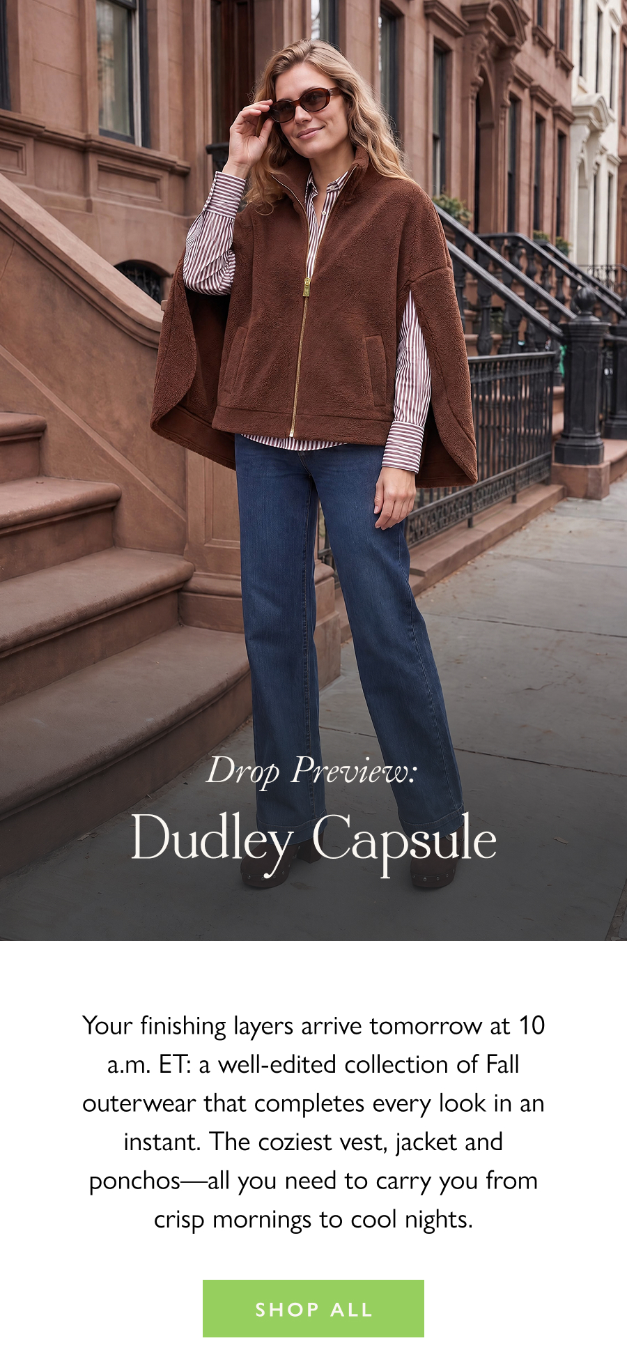 Drop Preview: Dudley Capsule Your finishing layers arrive tomorrow at 10 a.m. ET: a well-edited collection of Fall outerwear that completes every look in an instant. The coziest vest, jacket and ponchos—all you need to carry you from crisp mornings to cool nights.  Shop All