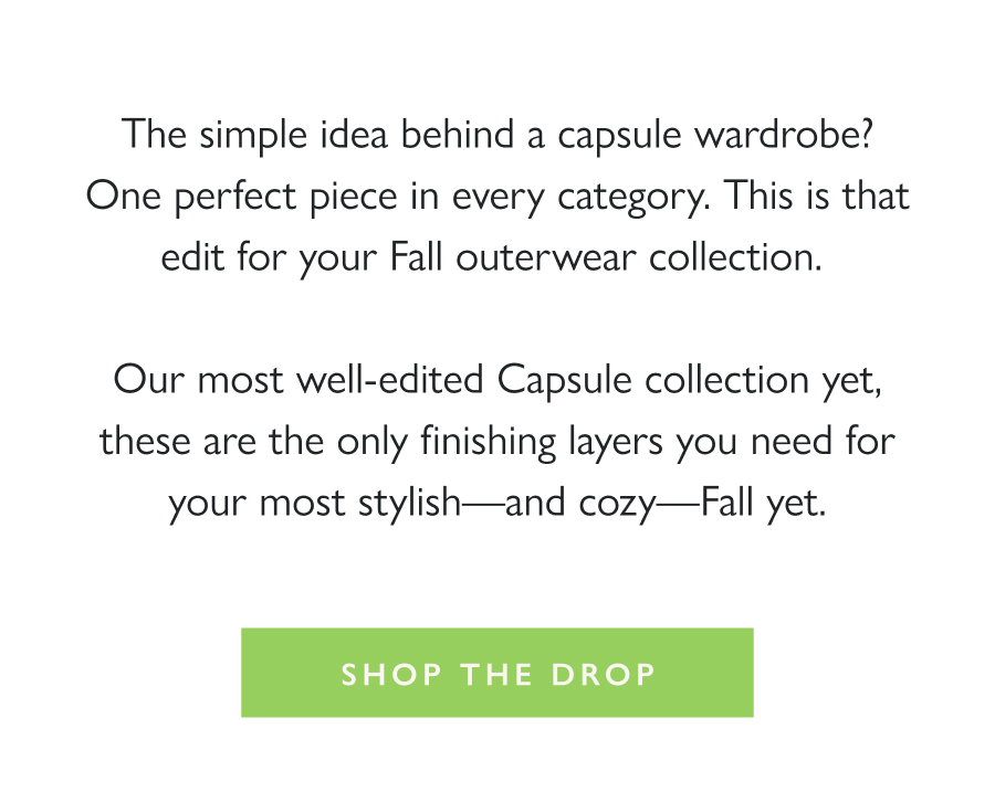 Dropping Now: Dudley Capsule The simple idea behind a capsule wardrobe? One perfect piece in every category. This is that edit for your Fall outerwear collection.   Our most well-edited Capsule collection yet, these are the only finishing layers you need for your most stylish—and cozy—Fall yet.  Shop the Drop