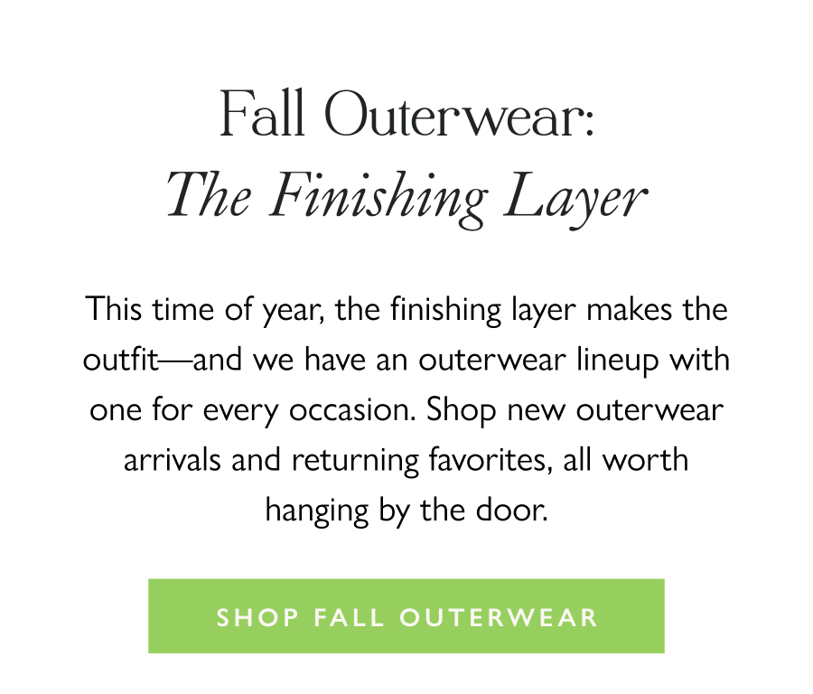 Fall Outerwear: The Finishing Layer This time of year, the finishing layer makes the outfit—and we have an outerwear lineup with one for every occasion. Shop new outerwear arrivals and returning favorites, all worth hanging by the door.  Shop Fall Outerwear