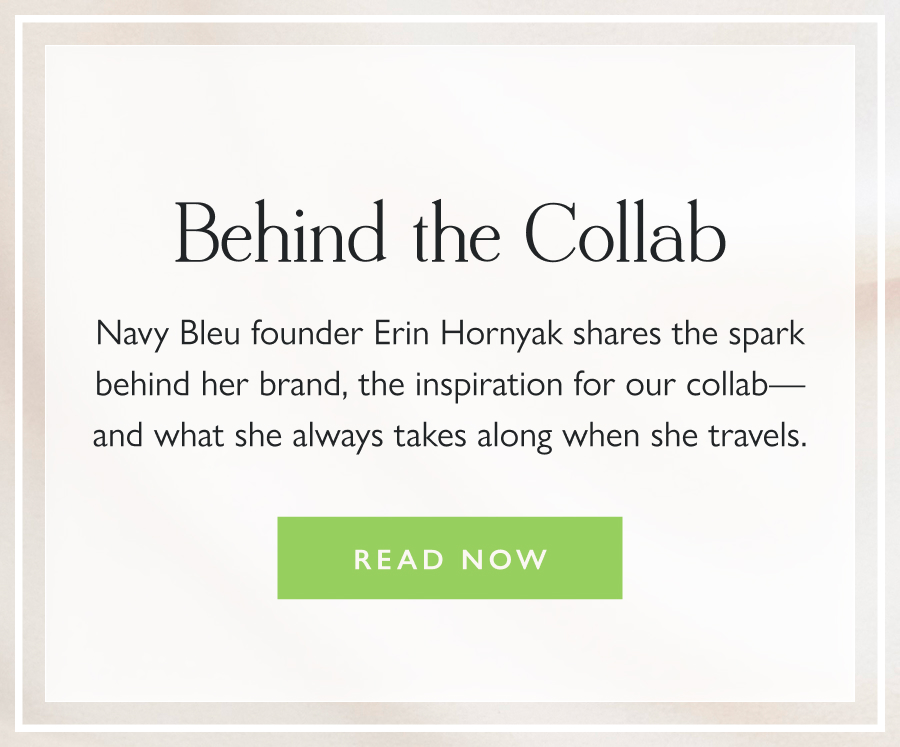 Behind the Collab Navy Bleu founder Erin Hornyak shares the spark behind her brand, the inspiration for our collab—and what she always takes along when she travels.   Read Now
