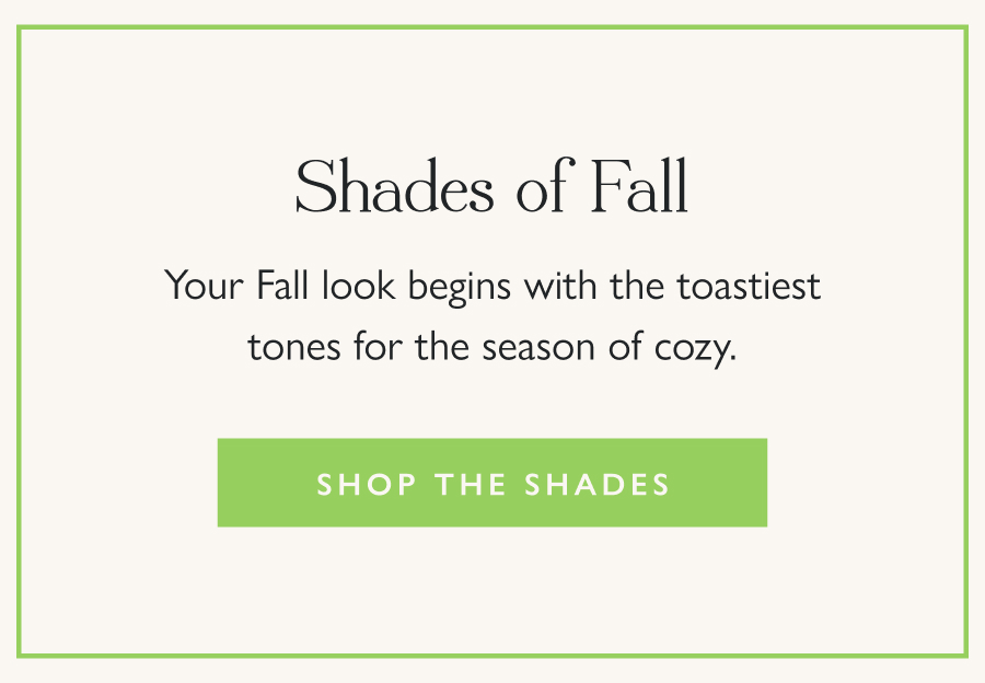 Shades of Fall Your Fall look begins with the toastiest tones for the season of cozy.  Shop the Shades