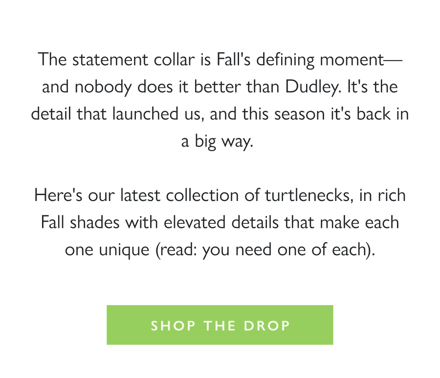 Dropping Now: The Statement Collar The statement collar is Fall's defining moment—and nobody does it better than Dudley. It's the detail that launched us, and this season it's back in a big way.   Here's our latest collection of turtlenecks, in rich Fall shades with elevated details that make each one unique (read: you need one of each).  Shop the Drop