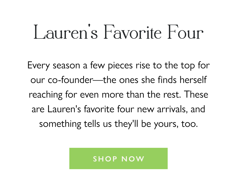 Lauren's Favorite Four Every season a few pieces rise to the top for our co-founder—the ones she finds herself reaching for even more than the rest. These are Lauren's favorite four new arrivals, and something tells us they'll be yours, too.  Shop Now