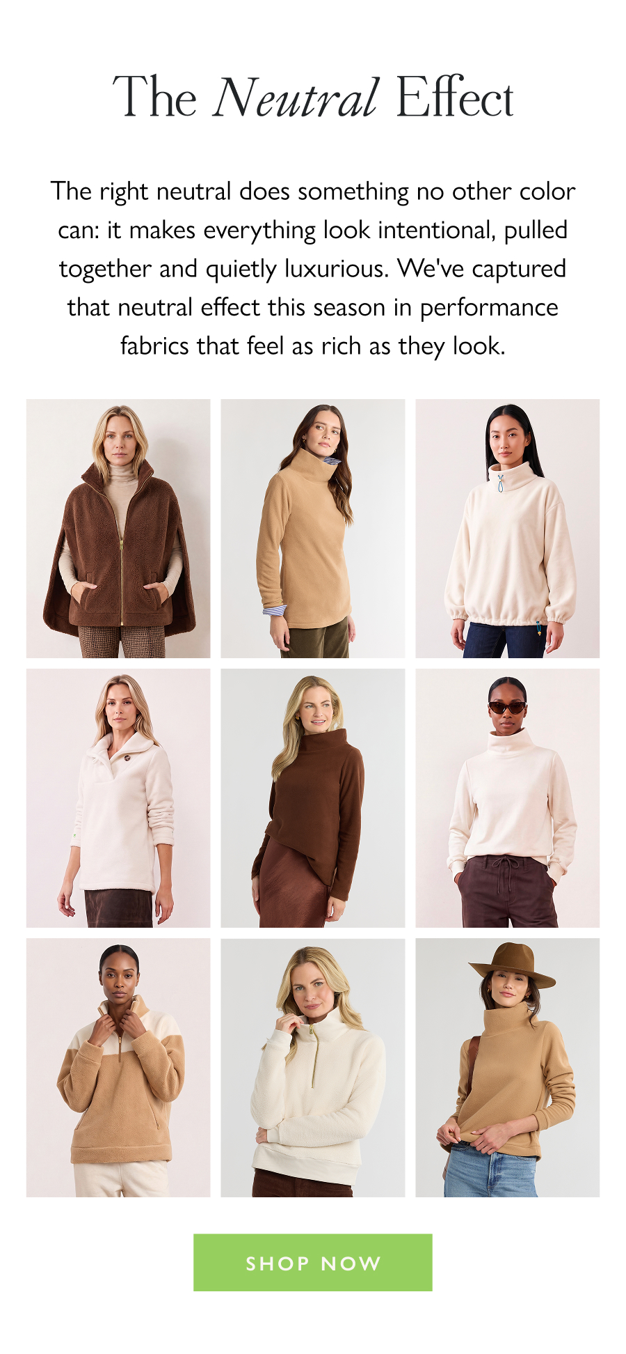 The Neutral Effect The right neutral does something no other color can: it makes everything look intentional, pulled together and quietly luxurious. We've captured that neutral effect this season in performance fabrics that feel as rich as they look.  Shop Now