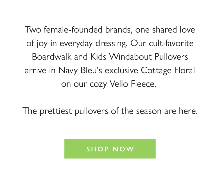 Dropping Now: DS x Navy Bleu Two female-founded brands, one shared love of joy in everyday dressing. Our cult-favorite Boardwalk and Kids Windabout Pullovers arrive in Navy Bleu's exclusive Cottage Floral on our cozy Vello Fleece.   The prettiest pullovers of the season are here.  Shop Now