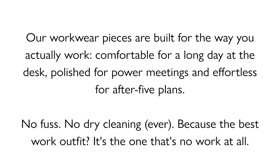 The New Work Uniform Our workwear pieces are built for the way you actually work: comfortable for a long day at the desk, polished for power meetings and effortless for after-five plans.  No fuss. No dry cleaning (ever). Because the best work outfit? It's the one that's no work at all.  Shop Now