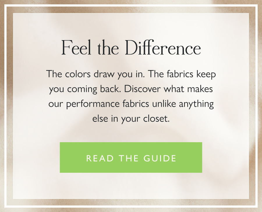 Feel the Difference The colors draw you in. The fabrics keep you coming back. Discover what makes our performance fabrics unlike anything else in your closet.  Read the Guide