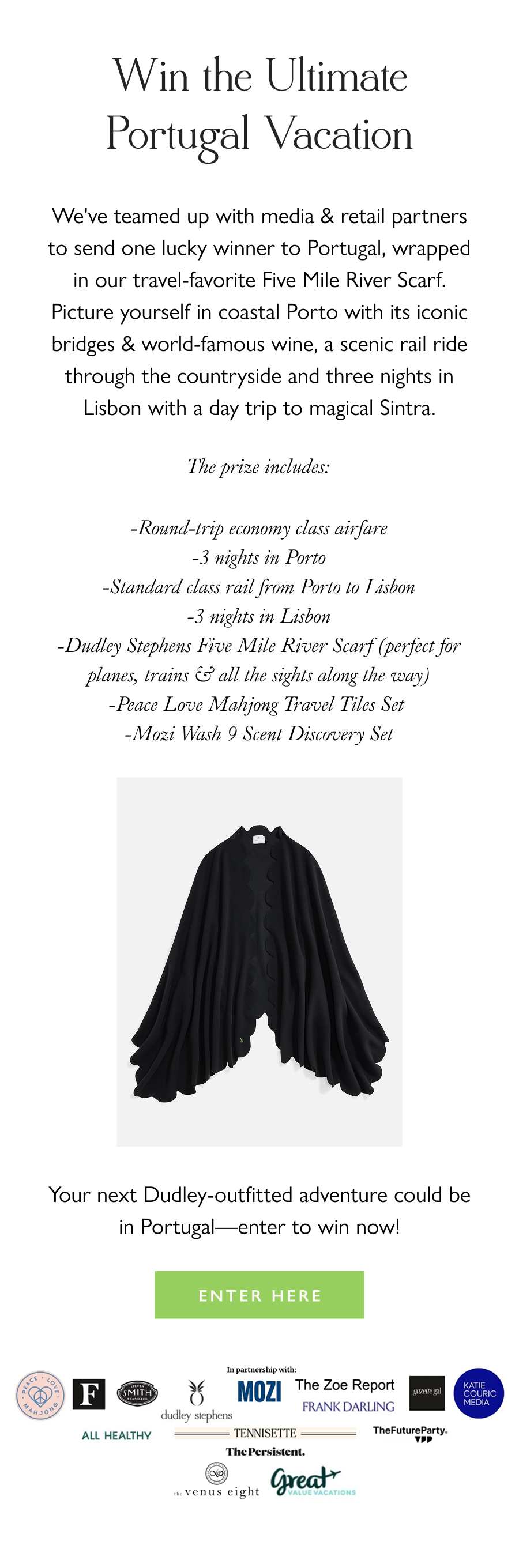 Win the Ultimate Portugal Vacation We've teamed up with media & retail partners to send one lucky winner to Portugal, wrapped in our travel-favorite Five Mile River Scarf. Picture yourself in coastal Porto with its iconic bridges & world-famous wine, a scenic rail ride through the countryside and three nights in Lisbon with a day trip to magical Sintra.  The prize includes:  -Round-trip economy class airfare -3 nights in Porto -Standard class rail from Porto to Lisbon -3 nights in Lisbon -Dudley Stephens Five Mile River Scarf (perfect for planes, trains & all the sights along the way) -Peace Love Mahjong Travel Tiles Set  -Mozi Wash 9 Scent Discovery Set   Your next Dudley-outfitted adventure could be in Portugal—enter to win now!  Enter Here