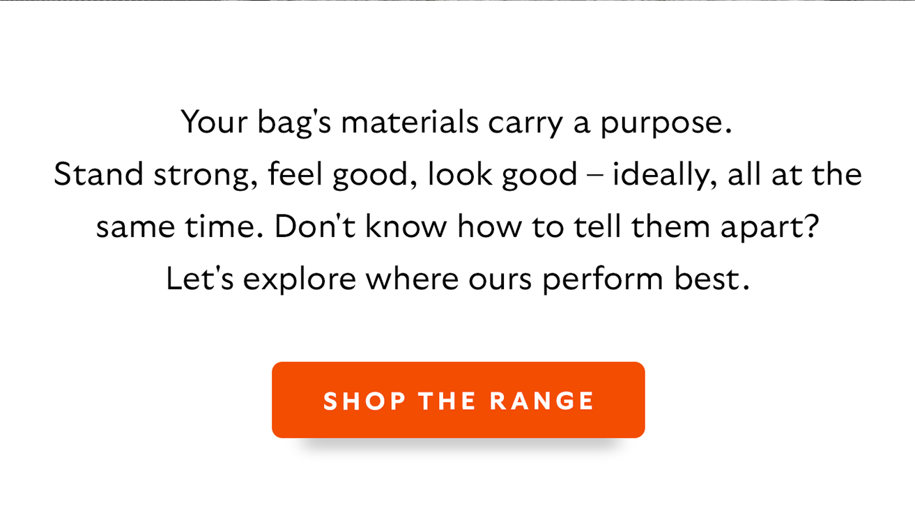 Your bag's materials carry a purpose. Stand strong, feel good, look good – ideally, all at the same time. Don't know how to tell them apart? Let's explore where ours perform best. CTA Shop the range