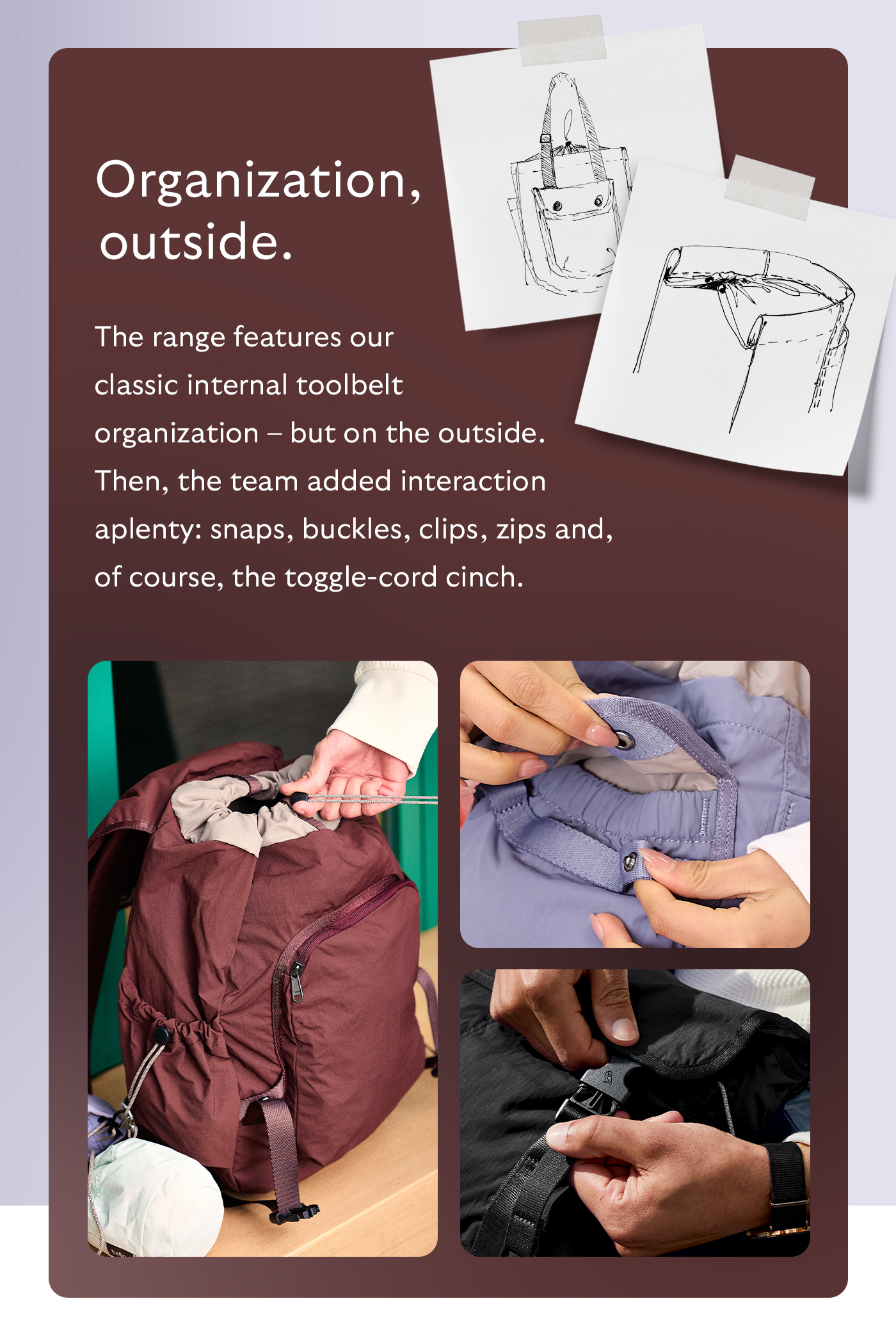 [Header] Organization, outside. [Blurb] The range features our classic internal toolbelt organization – but on the outside. Then, the team added interaction aplenty: snaps, buckles, clips, zips and, of course, the toggle-cord cinch.