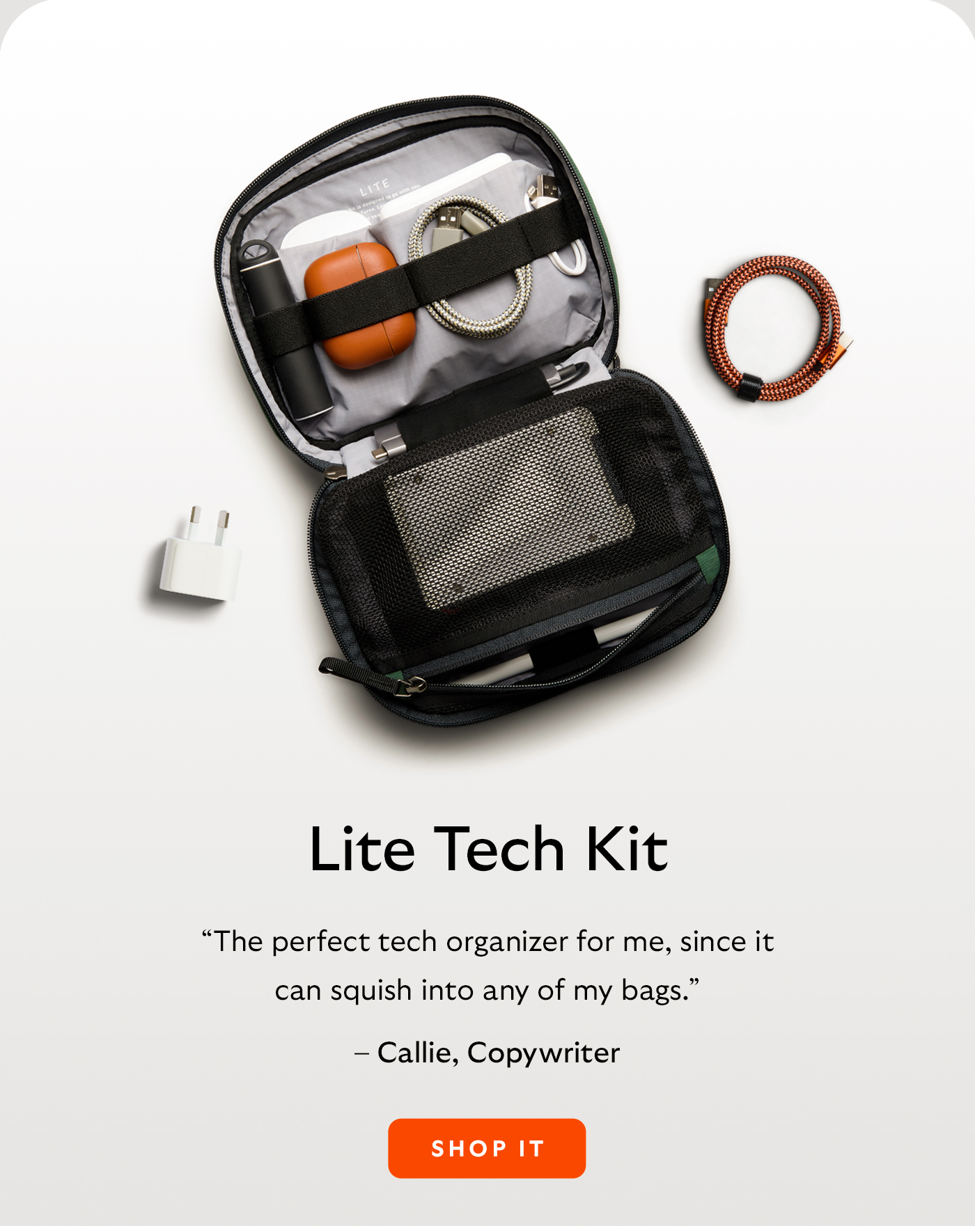 [Header/product name] Lite Tech Kit [Blurb] “The perfect tech organizer for me, since it can squish into any of my bags.” [Attribution] – Callie, Copywriter