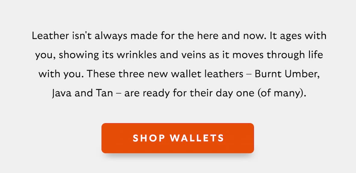 [Introduction]Leather isn't always made for the here and now. It ages with you, showing its wrinkles and veins as it moves through life with you. These three new wallet leathers – Burnt Umber, Java and Tan – are ready for their day one (of many). [CTA] Shop Wallets