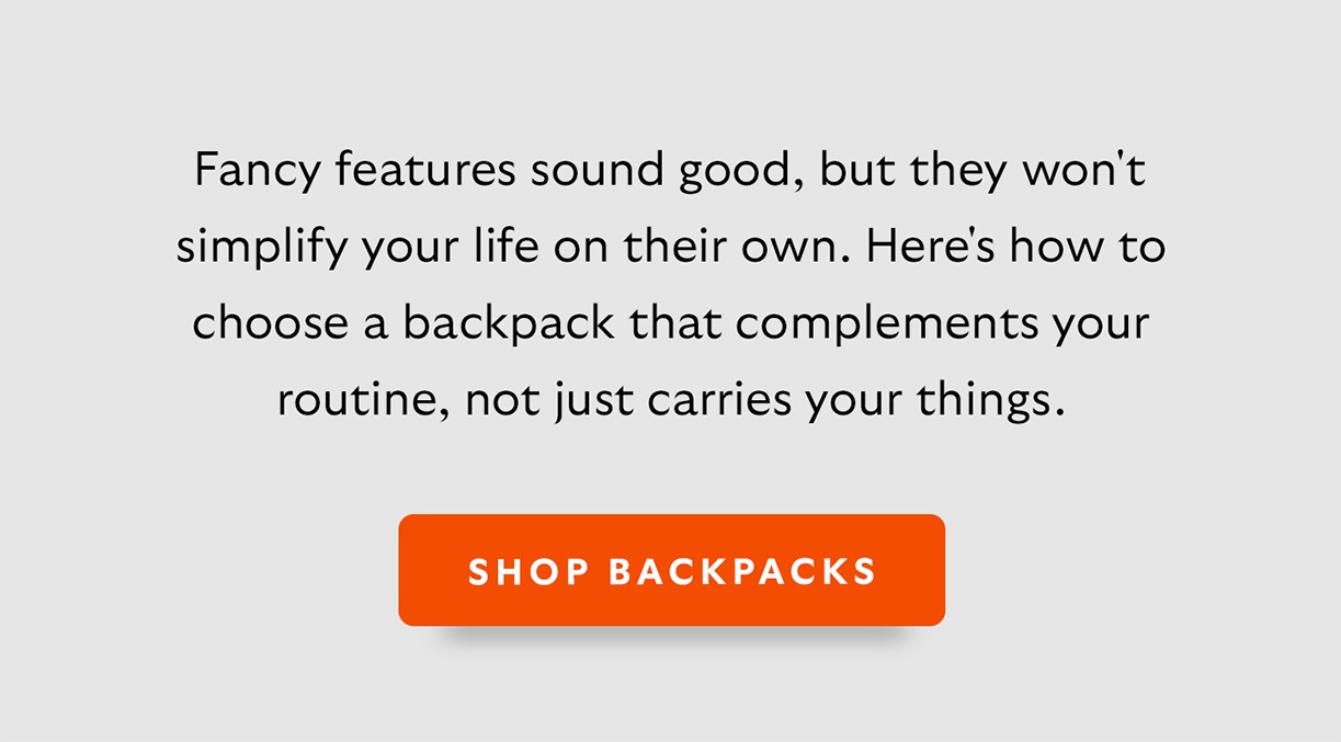 [Intro] Fancy features sound good, but they won't simplify your life on their own. Here's how to choose a backpack that complements your routine, not just carries your things. [CTA] Shop Backpacks
