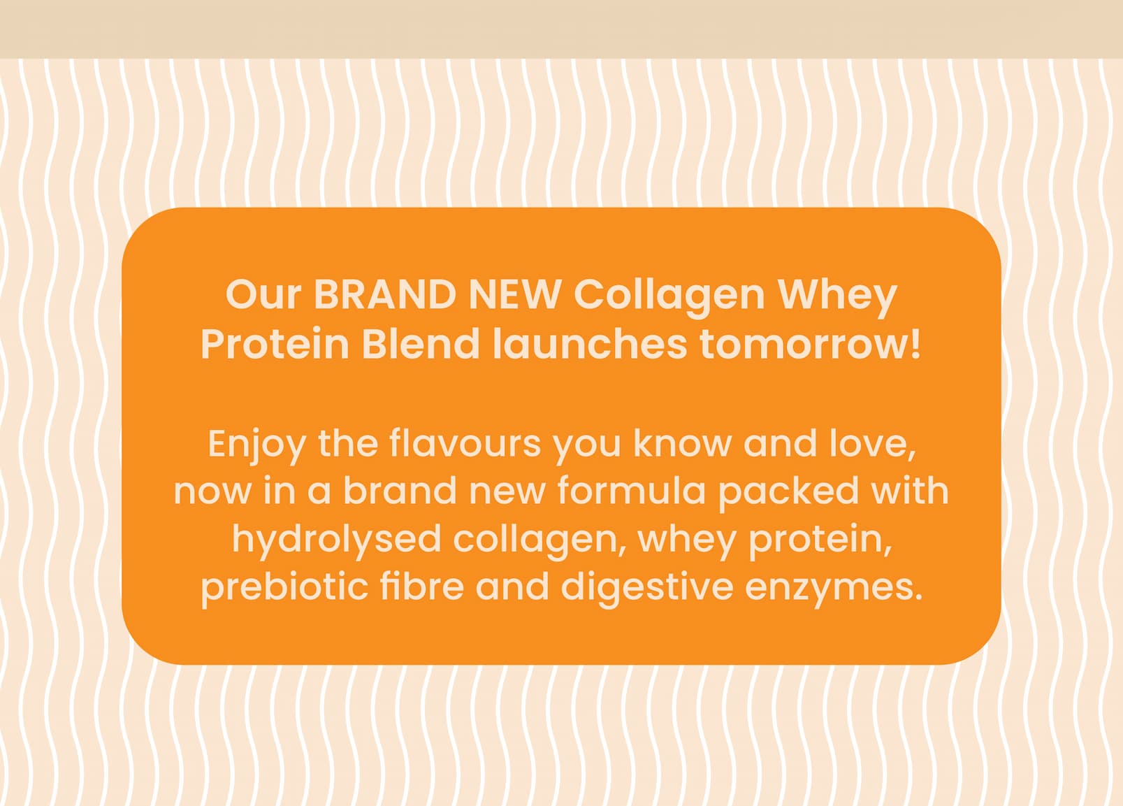 Our BRAND NEW Collagen Whey  Protein Blend launches tomorrow!  Enjoy the flavours you know and love, now in a brand  new formula packed with hydrolysed collagen, whey protein,  prebiotic fibre and digestive enzymes. 