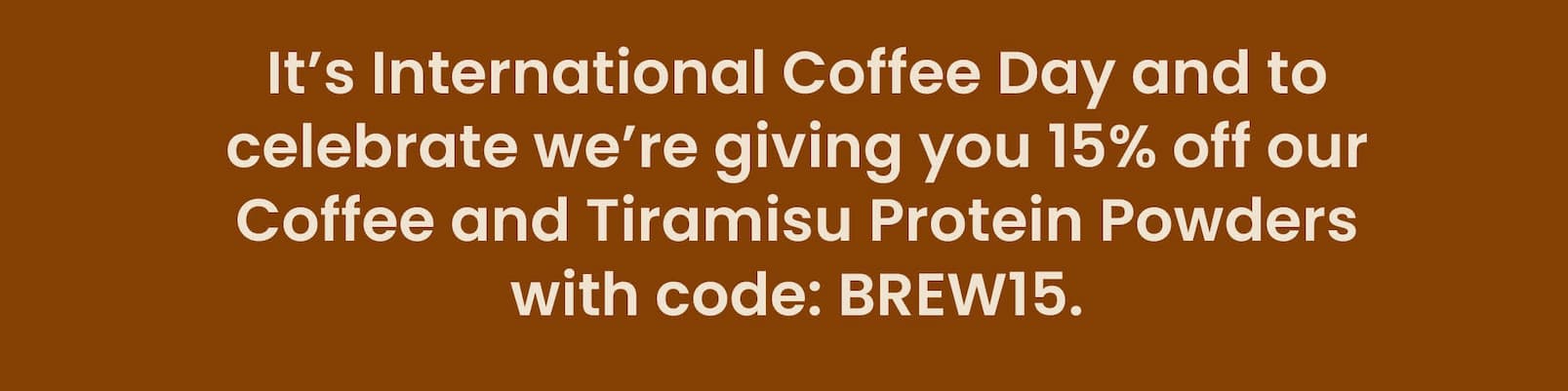 It's International Coffee Day and to celebrate  we're giving you 15% off our Coffee and Tiramisu  Protein Powders with code: BREW15. 