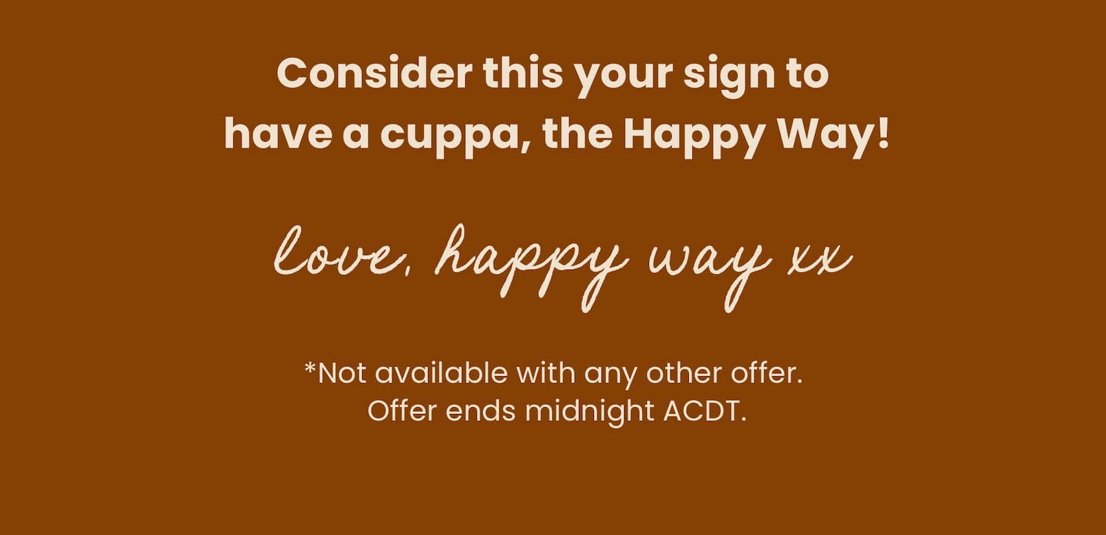 Consider this your sign to  have a cuppa, the Happy Way!   Love, Happy Way xx   *Not available with any other offer.  Offer ends midnight ACDT. 
