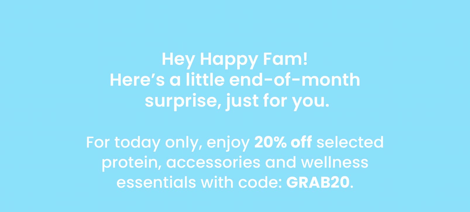 Hey Happy Fam! Here's a little end-of-month  surprise, just for you.  For today only, enjoy 20% off selected protein, accessories and wellness  essentials with code: GRAB20. 