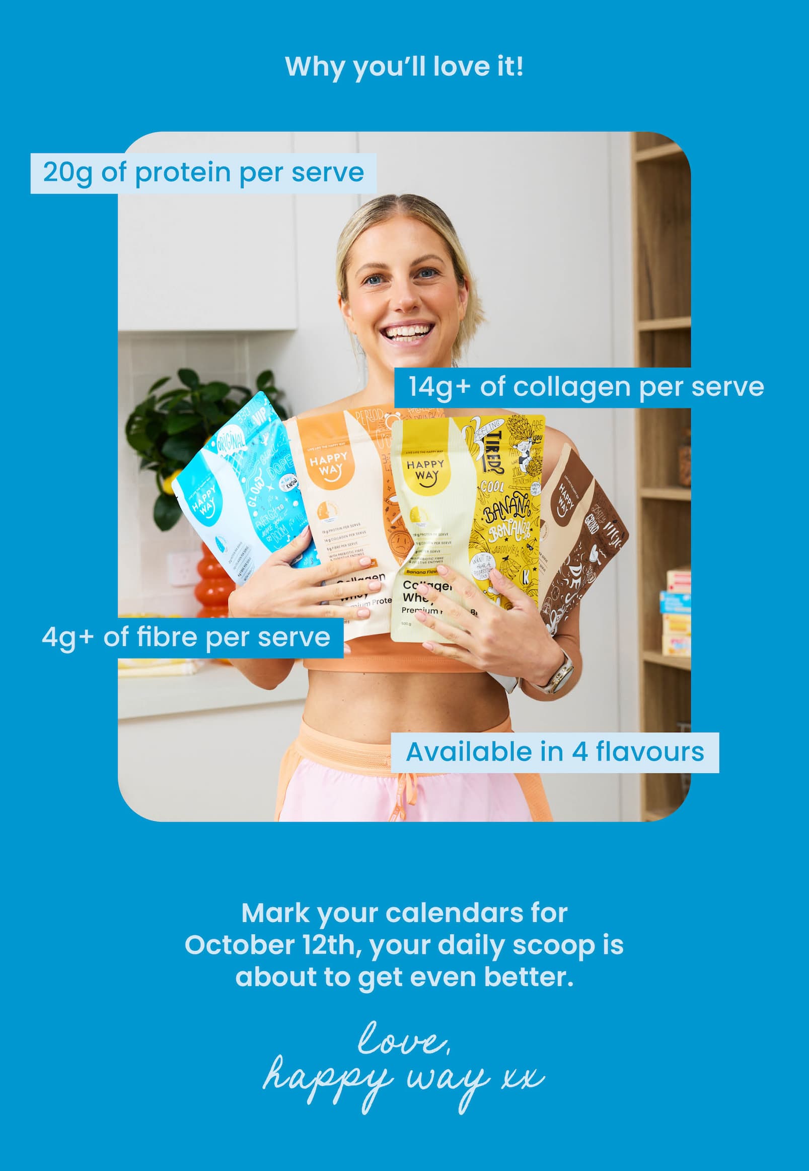 CTA  Why you'll love it!  20g of protein per serve 14g+ of collagen per serve 4g+ of fibre per serve Available in 4 flavours Mark your calendars for October 12th,  your daily scoop is about to get even better.  Love, Happy Way xx