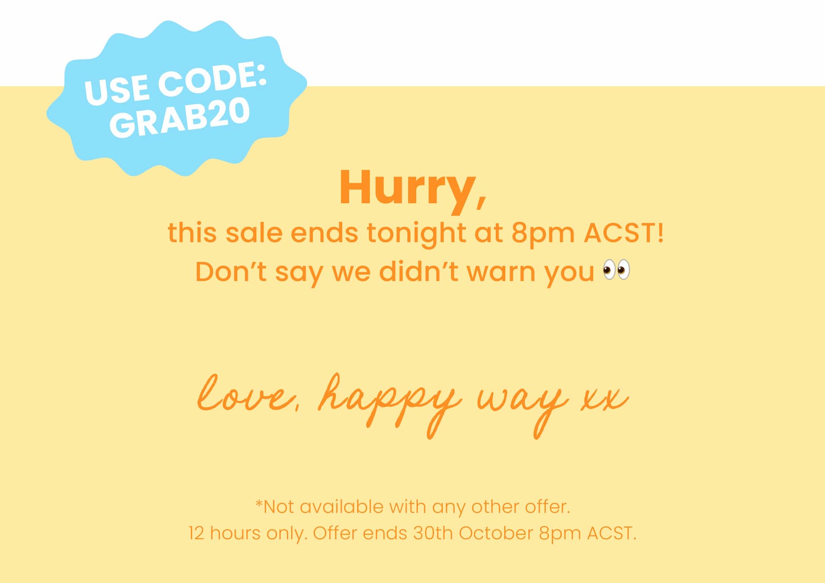 Hurry, this sale ends tonight at 8pm ACST!  Don't say we didn't warn you 👀 Love, Happy Way xx *Not available with any other offer.  12 hours only. Offer ends 30th October 8pm ACST. 