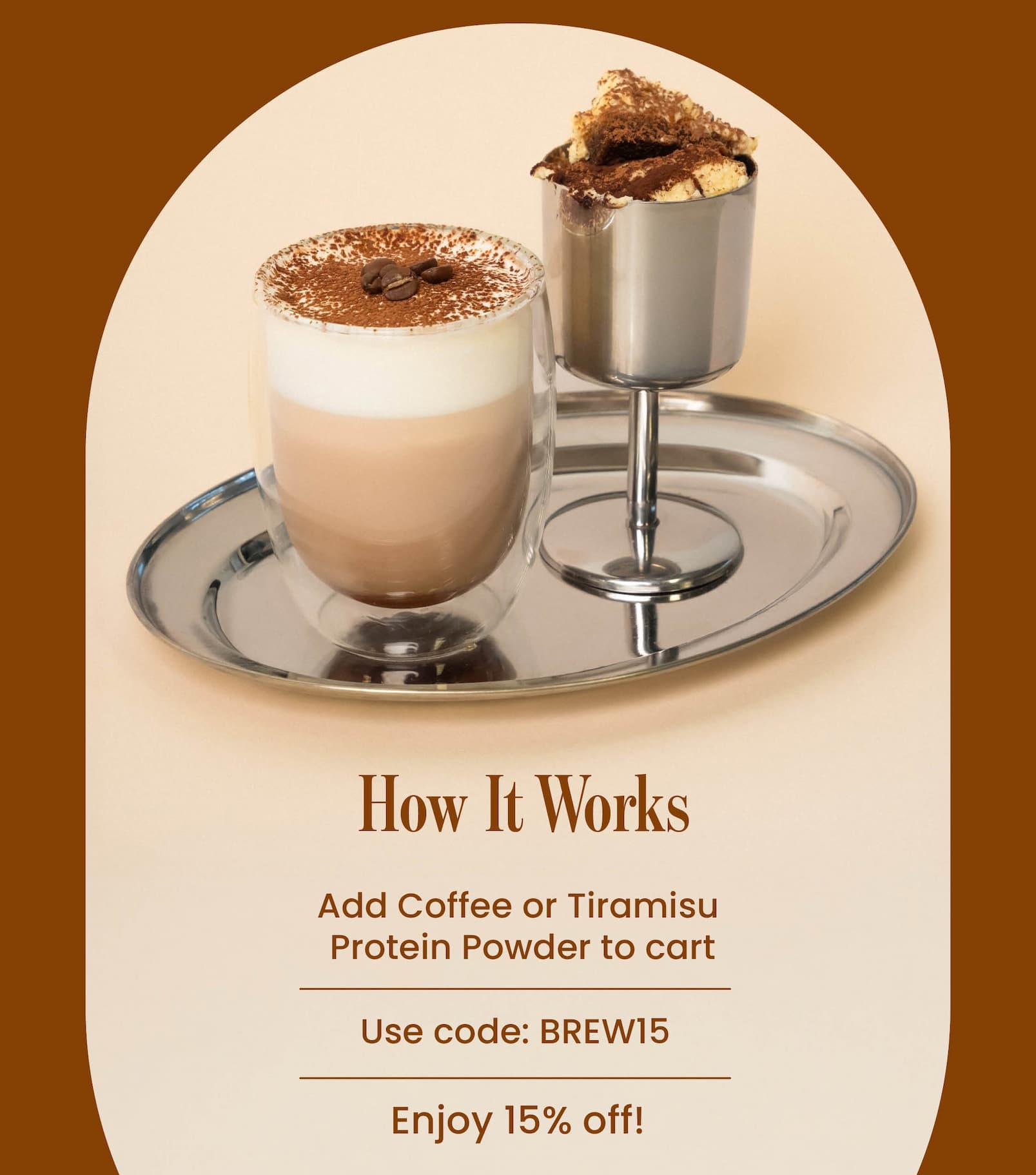 HOW IT WORKS  1. Add Coffee or Tiramisu  Protein Powder to cart 2. Use code: BREW15  3. Enjoy 15% off!