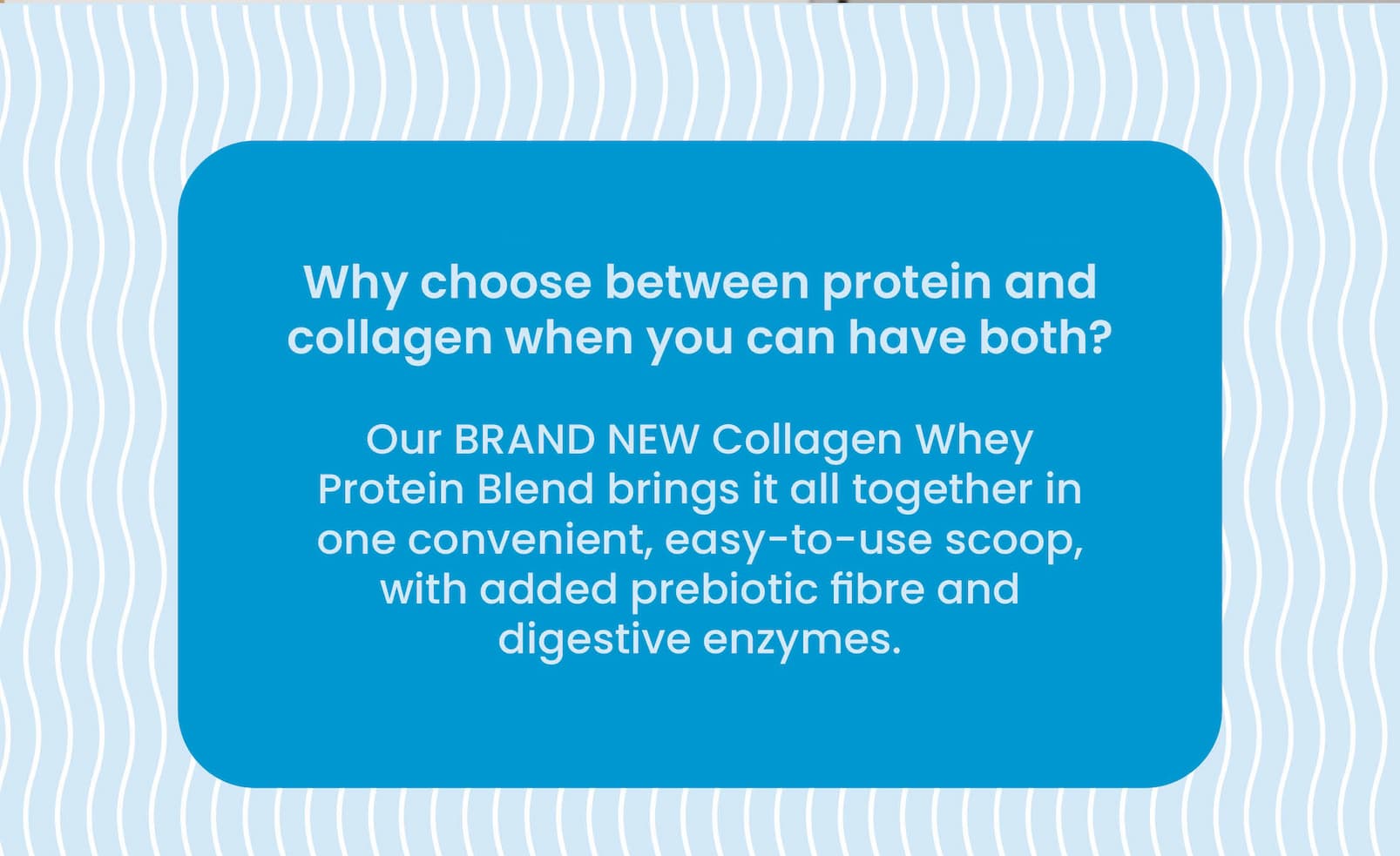 Why choose between protein and  collagen when you can have both? Our BRAND NEW Collagen Whey Protein Blend  brings it all together in one convenient, easy-to-use scoop,  with added prebiotic fibre and digestive enzymes.