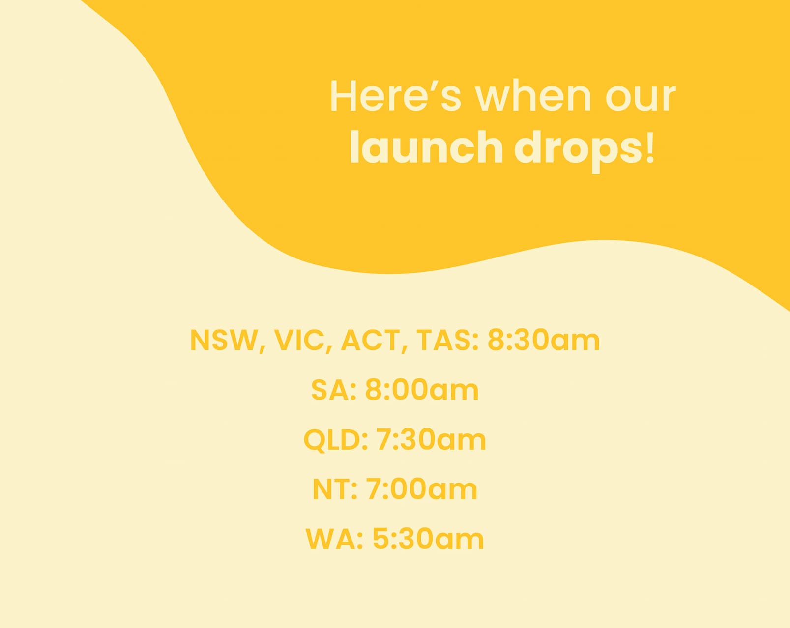 Here's when our launch drops!  NSW, VIC, ACT, TAS: 8:30am SA: 8:00am QLD: 7:30am NT: 7:00am WA: 5:30am